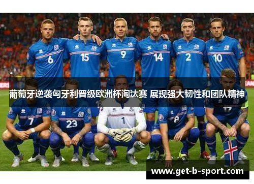 葡萄牙逆袭匈牙利晋级欧洲杯淘汰赛 展现强大韧性和团队精神