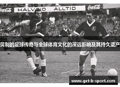 贝利的足球传奇与全球体育文化的深远影响及其持久遗产