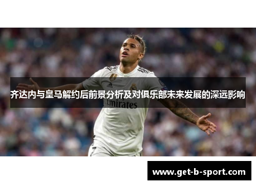 齐达内与皇马解约后前景分析及对俱乐部未来发展的深远影响 齐达内与皇马解约后前景分析及对俱乐部未来发展的深远影响