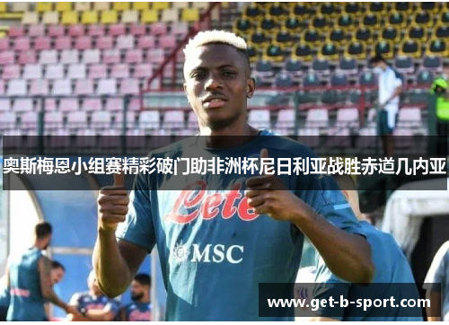 奥斯梅恩小组赛精彩破门助非洲杯尼日利亚战胜赤道几内亚 奥斯梅恩小组赛精彩破门助非洲杯尼日利亚战胜赤道几内亚