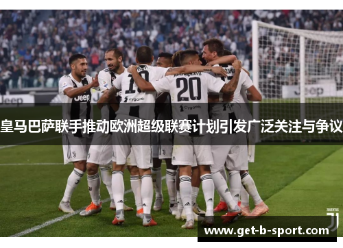 皇马巴萨联手推动欧洲超级联赛计划引发广泛关注与争议 皇马巴萨联手推动欧洲超级联赛计划引发广泛关注与争议